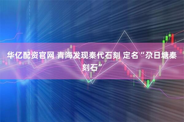华亿配资官网 青海发现秦代石刻 定名“尕日塘秦刻石”