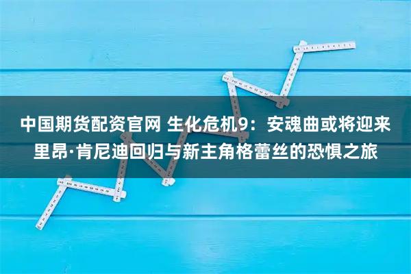中国期货配资官网 生化危机9：安魂曲或将迎来里昂·肯尼迪回归与新主角格蕾丝的恐惧之旅