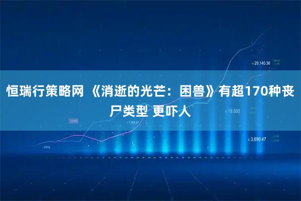 恒瑞行策略网 《消逝的光芒：困兽》有超170种丧尸类型 更吓人
