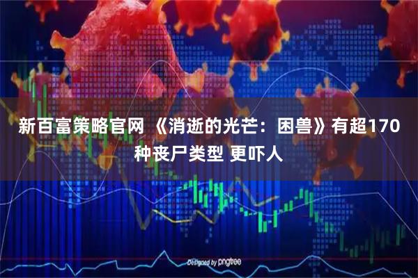 新百富策略官网 《消逝的光芒：困兽》有超170种丧尸类型 更吓人