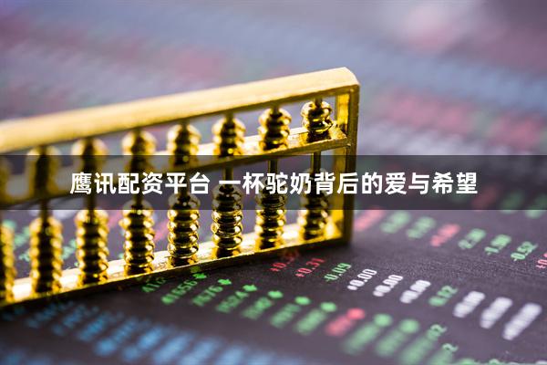鹰讯配资平台 一杯驼奶背后的爱与希望