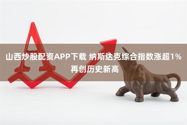 山西炒股配资APP下载 纳斯达克综合指数涨超1% 再创历史新高