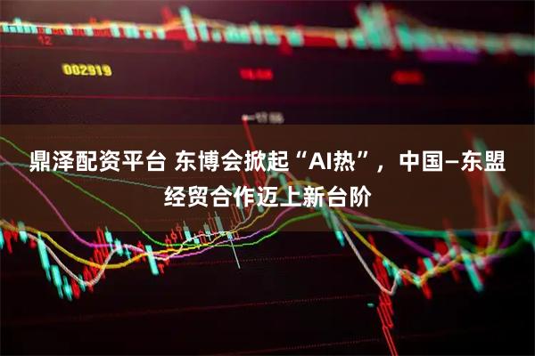 鼎泽配资平台 东博会掀起“AI热”，中国—东盟经贸合作迈上新台阶