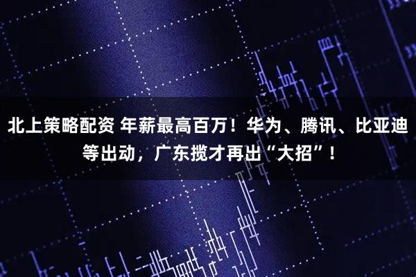 北上策略配资 年薪最高百万！华为、腾讯、比亚迪等出动，广东揽才再出“大招”！
