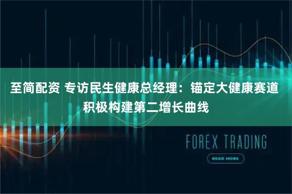 至简配资 专访民生健康总经理：锚定大健康赛道 积极构建第二增长曲线