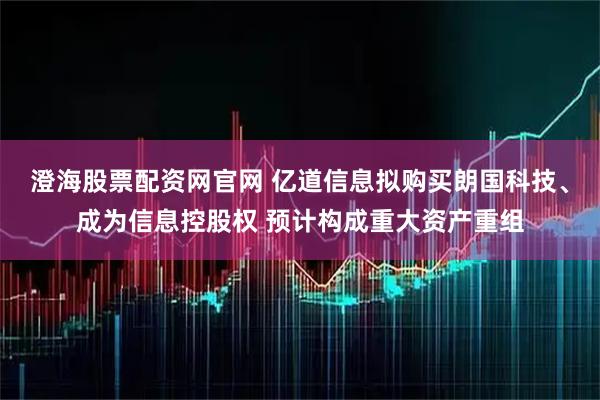 澄海股票配资网官网 亿道信息拟购买朗国科技、成为信息控股权 预计构成重大资产重组