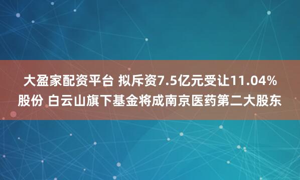 大盈家配资平台 拟斥资7.5亿元受让11.04%股份 白云山旗下基金将成南京医药第二大股东