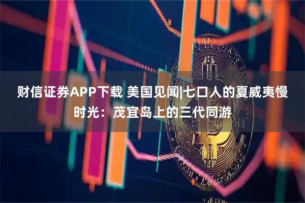 财信证券APP下载 美国见闻|七口人的夏威夷慢时光：茂宜岛上的三代同游