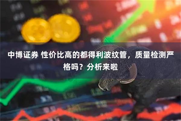中博证券 性价比高的都得利波纹管，质量检测严格吗？分析来啦