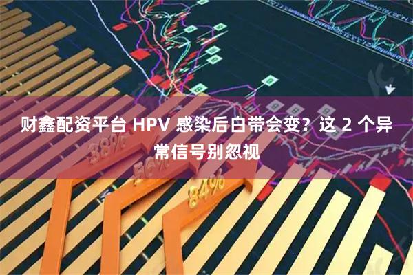 财鑫配资平台 HPV 感染后白带会变？这 2 个异常信号别忽视