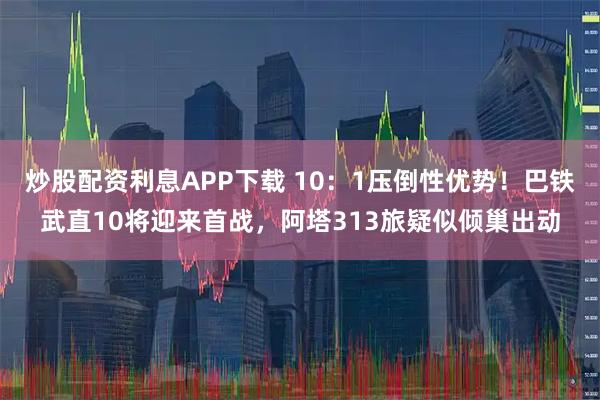 炒股配资利息APP下载 10：1压倒性优势！巴铁武直10将迎来首战，阿塔313旅疑似倾巢出动