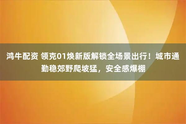 鸿牛配资 领克01焕新版解锁全场景出行！城市通勤稳郊野爬坡猛，安全感爆棚