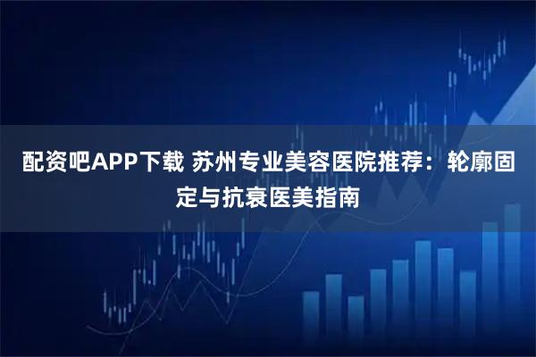 配资吧APP下载 苏州专业美容医院推荐：轮廓固定与抗衰医美指南