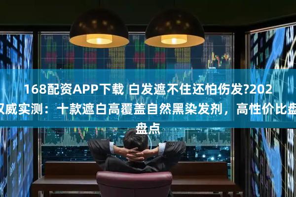 168配资APP下载 白发遮不住还怕伤发?2025权威实测：十款遮白高覆盖自然黑染发剂，高性价比盘点