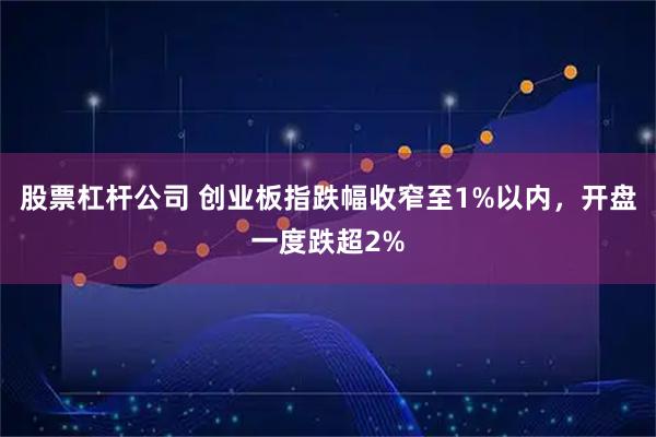 股票杠杆公司 创业板指跌幅收窄至1%以内，开盘一度跌超2%