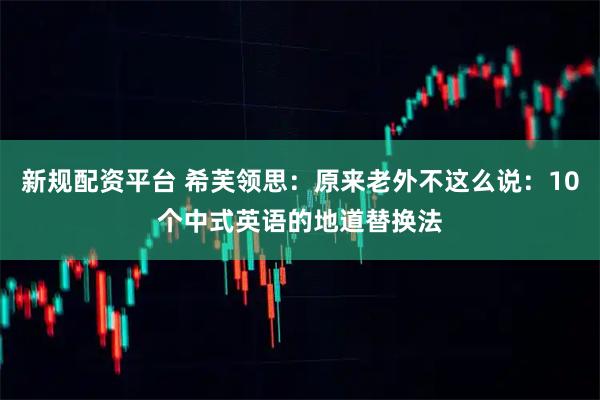 新规配资平台 希芙领思：原来老外不这么说：10个中式英语的地道替换法