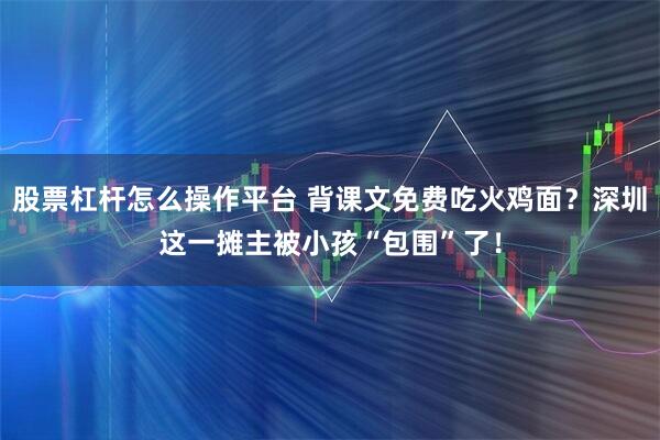 股票杠杆怎么操作平台 背课文免费吃火鸡面？深圳这一摊主被小孩“包围”了！