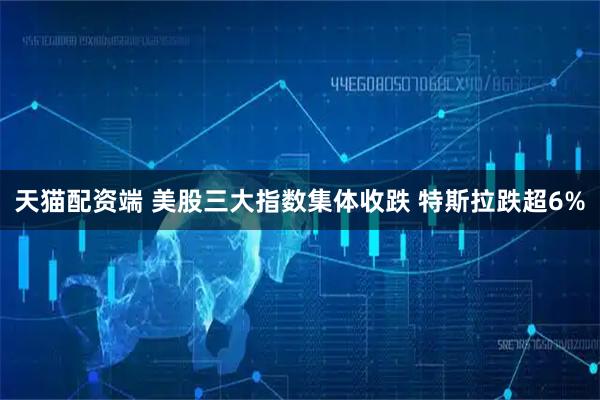 天猫配资端 美股三大指数集体收跌 特斯拉跌超6%