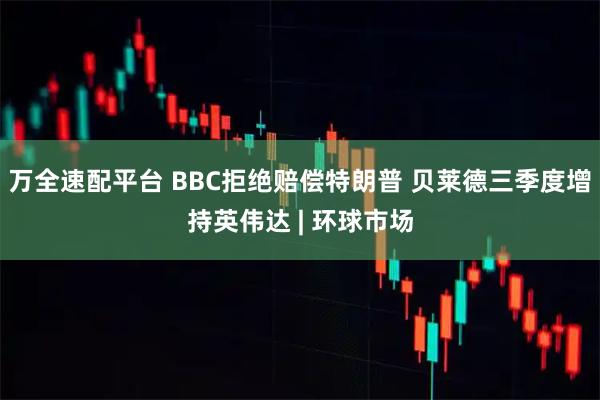 万全速配平台 BBC拒绝赔偿特朗普 贝莱德三季度增持英伟达 | 环球市场