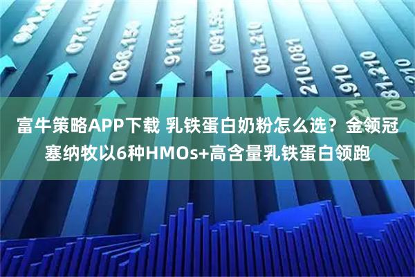 富牛策略APP下载 乳铁蛋白奶粉怎么选？金领冠塞纳牧以6种HMOs+高含量乳铁蛋白领跑