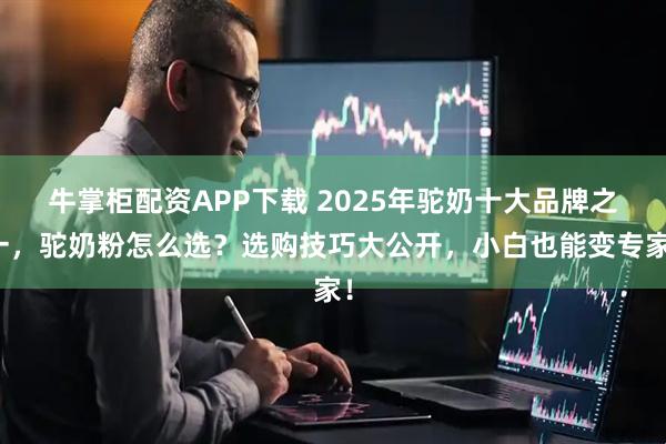 牛掌柜配资APP下载 2025年驼奶十大品牌之一，驼奶粉怎么选？选购技巧大公开，小白也能变专家！