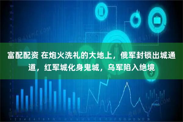 富配配资 在炮火洗礼的大地上,俄军封锁出城通道,红军城化身鬼城,乌军陷入绝境