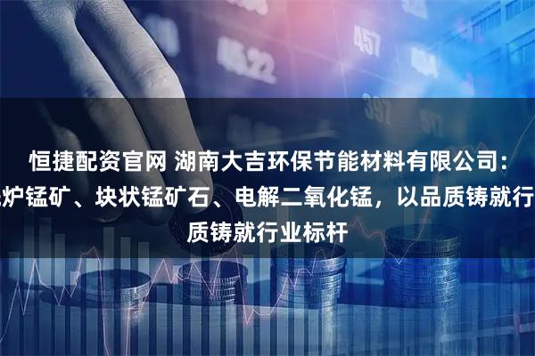 恒捷配资官网 湖南大吉环保节能材料有限公司：专注洗炉锰矿、块状锰矿石、电解二氧化锰，以品质铸就行业标杆