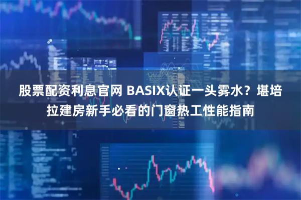 股票配资利息官网 BASIX认证一头雾水？堪培拉建房新手必看的门窗热工性能指南