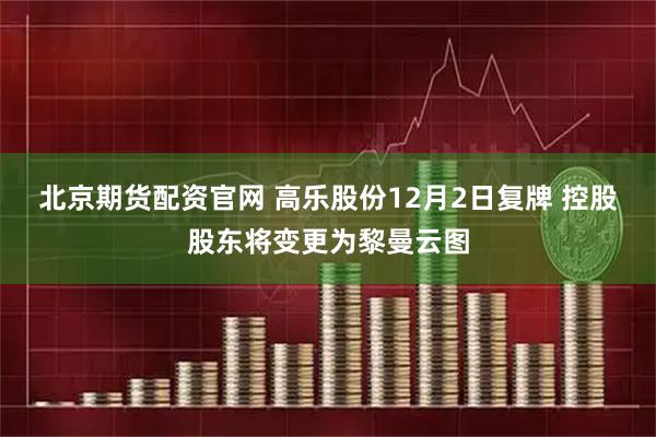 北京期货配资官网 高乐股份12月2日复牌 控股股东将变更为黎曼云图