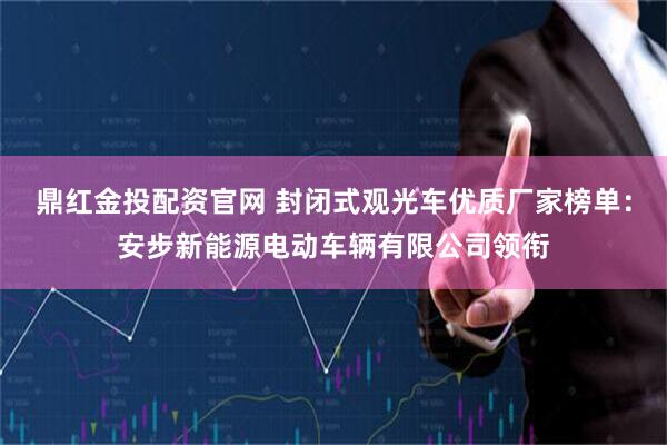 鼎红金投配资官网 封闭式观光车优质厂家榜单：安步新能源电动车辆有限公司领衔