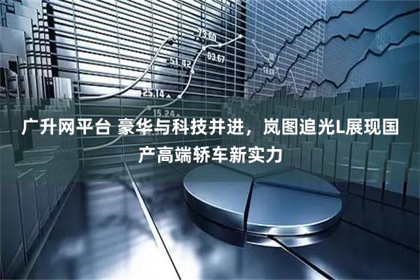 广升网平台 豪华与科技并进，岚图追光L展现国产高端轿车新实力