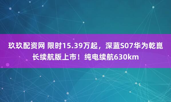 玖玖配资网 限时15.39万起,深蓝S07华为乾崑长续航版上市!纯电续航630km