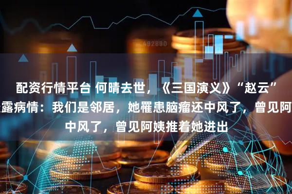 配资行情平台 何晴去世，《三国演义》“赵云”扮演者张山透露病情：我们是邻居，她罹患脑瘤还中风了，曾见阿姨推着她进出