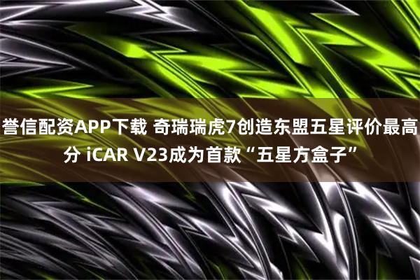誉信配资APP下载 奇瑞瑞虎7创造东盟五星评价最高分 iCAR V23成为首款“五星方盒子”