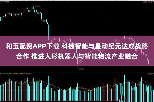 和玉配资APP下载 科捷智能与星动纪元达成战略合作 推进人形机器人与智能物流产业融合
