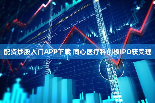 配资炒股入门APP下载 同心医疗科创板IPO获受理