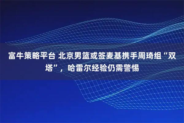 富牛策略平台 北京男篮或签麦基携手周琦组“双塔”，哈雷尔经验仍需警惕
