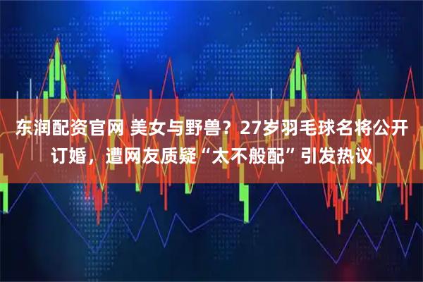 东润配资官网 美女与野兽？27岁羽毛球名将公开订婚，遭网友质疑“太不般配”引发热议