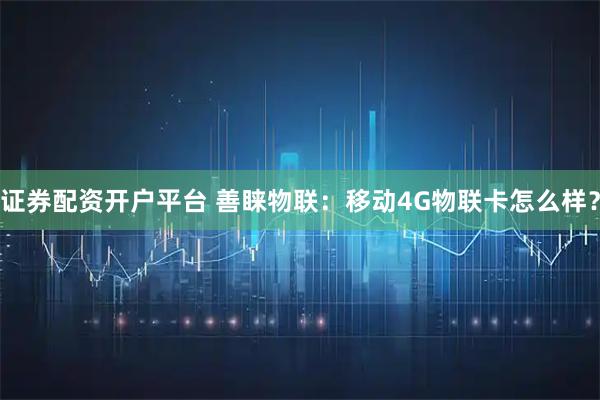 证券配资开户平台 善睐物联：移动4G物联卡怎么样？
