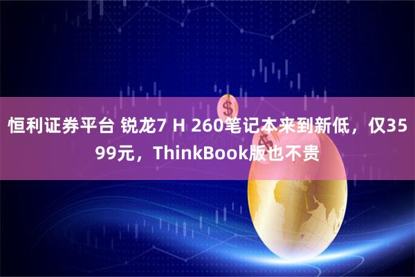 恒利证券平台 锐龙7 H 260笔记本来到新低，仅3599元，ThinkBook版也不贵