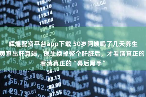 辉煌配资平台app下载 50岁阿姨喝了几天养生茶，全身发黄查出肝衰竭，医生换掉整个肝脏后，才看清真正的“幕后黑手”