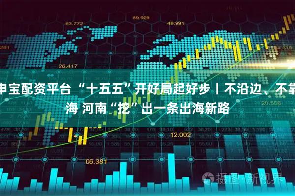 申宝配资平台 “十五五”开好局起好步丨不沿边、不靠海 河南“挖”出一条出海新路