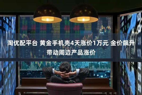 淘优配平台 黄金手机壳4天涨价1万元 金价飙升带动周边产品涨价