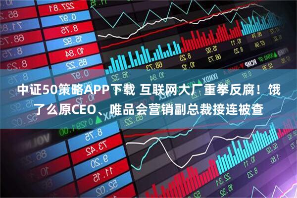 中证50策略APP下载 互联网大厂重拳反腐！饿了么原CEO、唯品会营销副总裁接连被查