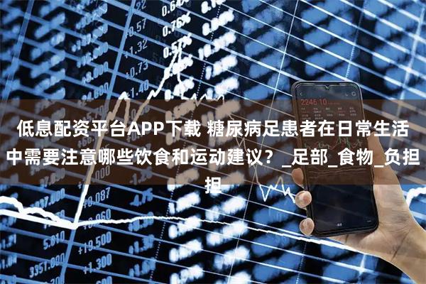 低息配资平台APP下载 糖尿病足患者在日常生活中需要注意哪些饮食和运动建议？_足部_食物_负担