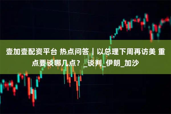 壹加壹配资平台 热点问答｜以总理下周再访美 重点要谈哪几点？_谈判_伊朗_加沙