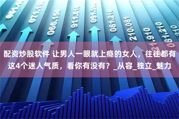 配资炒股软件 让男人一眼就上瘾的女人，往往都有这4个迷人气质，看你有没有？_从容_独立_魅力