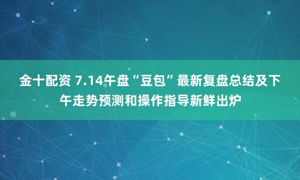 金十配资 7.14午盘“豆包”最新复盘总结及下午走势预测和操作指导新鲜出炉