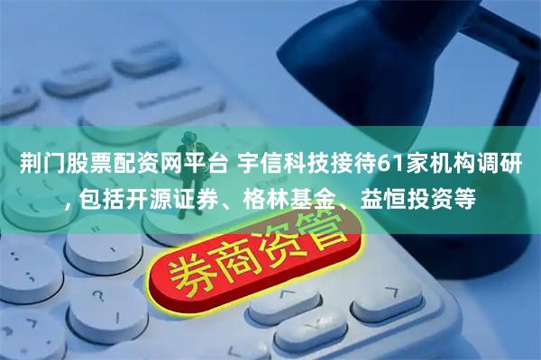 荆门股票配资网平台 宇信科技接待61家机构调研, 包括开源证券、格林基金、益恒投资等