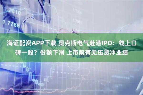 海证配资APP下载 奥克斯电气赴港IPO：线上口碑一般？份额下滑 上市前有无压货冲业绩